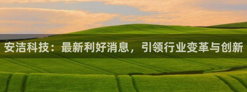 安洁科技：最新利好消息，引领行业变革与创新